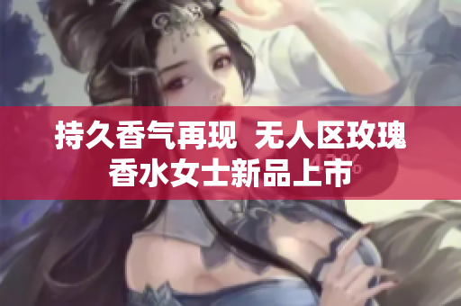 持久香气再现  无人区玫瑰香水女士新品上市