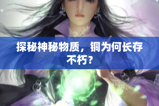 探秘神秘物质，铜为何长存不朽？