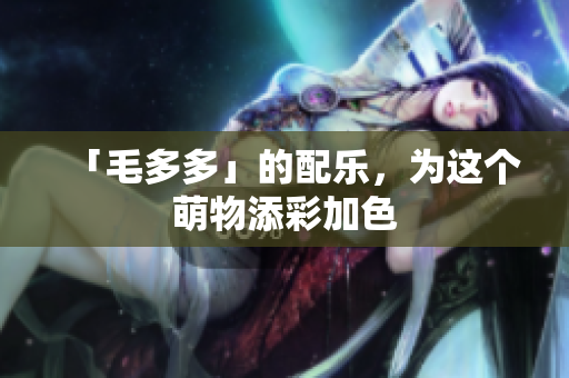「毛多多」的配乐，为这个萌物添彩加色