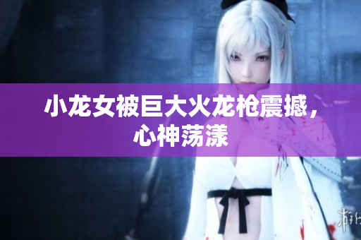 小龙女被巨大火龙枪震撼，心神荡漾