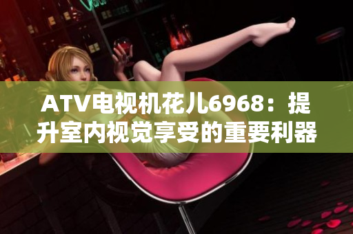 ATV电视机花儿6968：提升室内视觉享受的重要利器