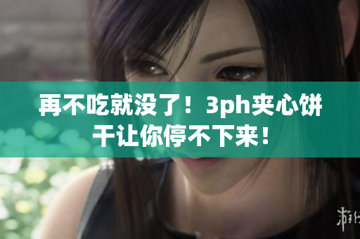再不吃就没了！3ph夹心饼干让你停不下来！