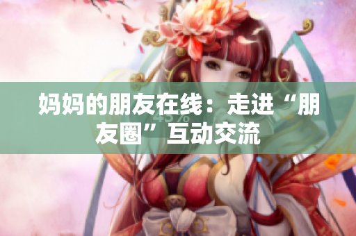 妈妈的朋友在线：走进“朋友圈”互动交流