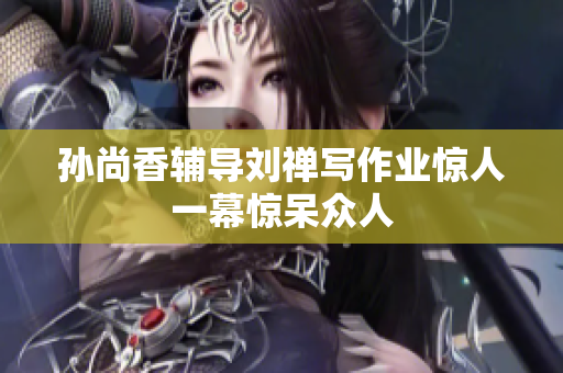 孙尚香辅导刘禅写作业惊人一幕惊呆众人