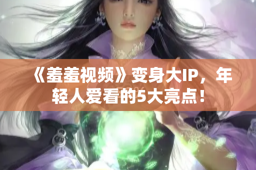 《羞羞视频》变身大IP，年轻人爱看的5大亮点！