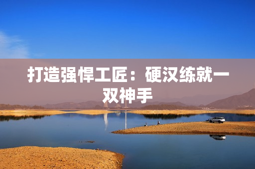打造强悍工匠：硬汉练就一双神手
