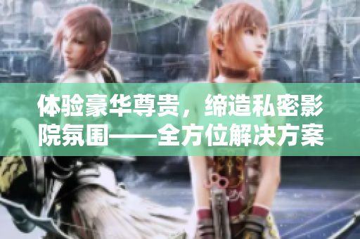 体验豪华尊贵，缔造私密影院氛围——全方位解决方案！