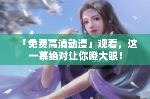 「免费高清动漫」观看，这一幕绝对让你瞪大眼！