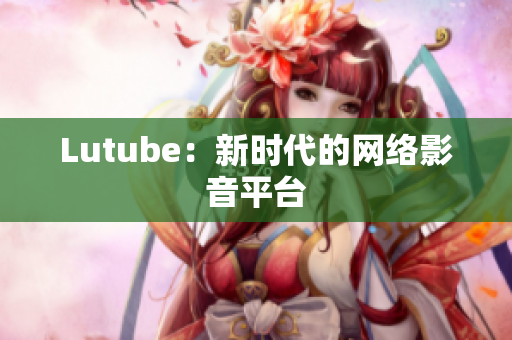 Lutube：新时代的网络影音平台