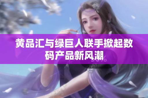 黄品汇与绿巨人联手掀起数码产品新风潮