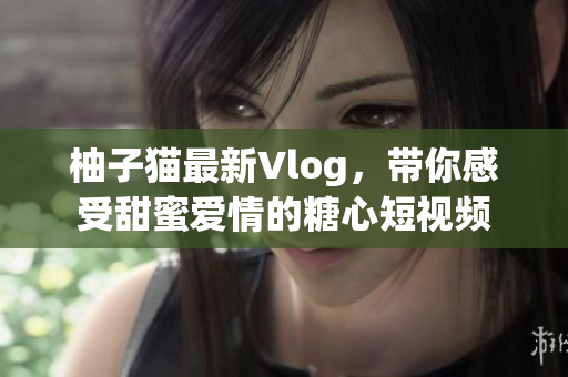 柚子猫最新Vlog，带你感受甜蜜爱情的糖心短视频