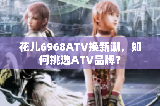 花儿6968ATV换新潮，如何挑选ATV品牌？