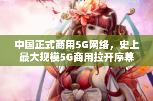 中国正式商用5G网络，史上最大规模5G商用拉开序幕