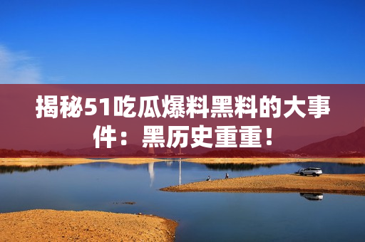 揭秘51吃瓜爆料黑料的大事件：黑历史重重！