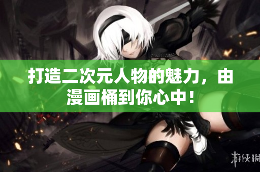 打造二次元人物的魅力，由漫画桶到你心中！