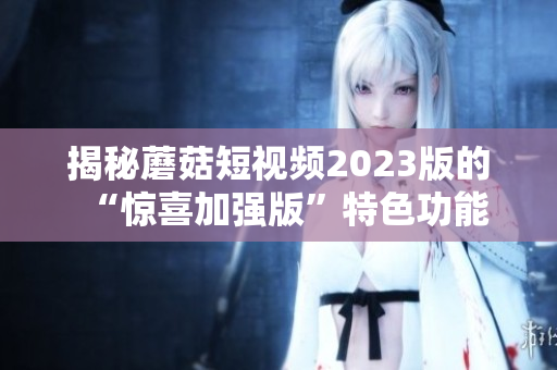 揭秘蘑菇短视频2023版的“惊喜加强版”特色功能