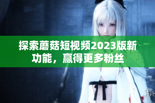 探索蘑菇短视频2023版新功能，赢得更多粉丝