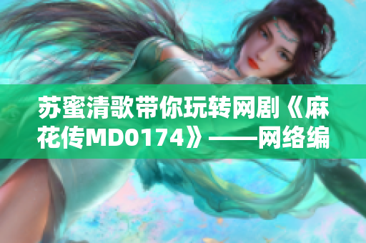 苏蜜清歌带你玩转网剧《麻花传MD0174》——网络编辑视角