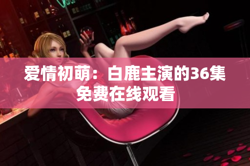 爱情初萌：白鹿主演的36集免费在线观看