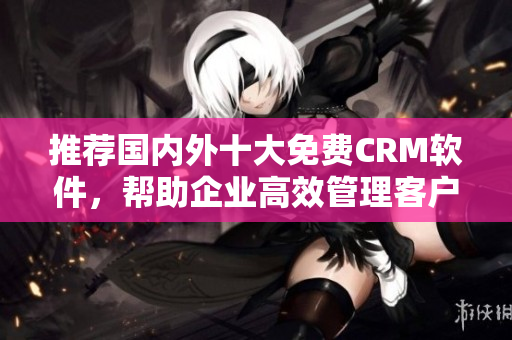 推荐国内外十大免费CRM软件，帮助企业高效管理客户！