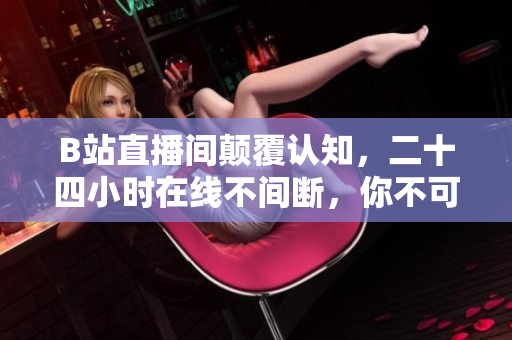 B站直播间颠覆认知，二十四小时在线不间断，你不可错过！