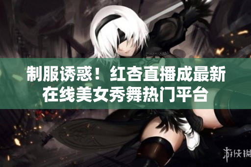 制服诱惑！红杏直播成最新在线美女秀舞热门平台