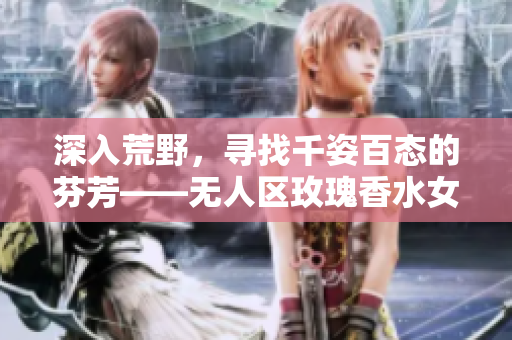 深入荒野，寻找千姿百态的芬芳——无人区玫瑰香水女士