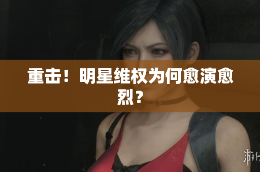 重击！明星维权为何愈演愈烈？
