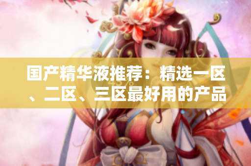 国产精华液推荐：精选一区、二区、三区最好用的产品
