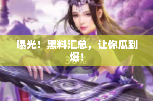 曝光！黑料汇总，让你瓜到爆！