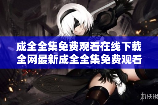 成全全集免费观看在线下载全网最新成全全集免费观看在线下载