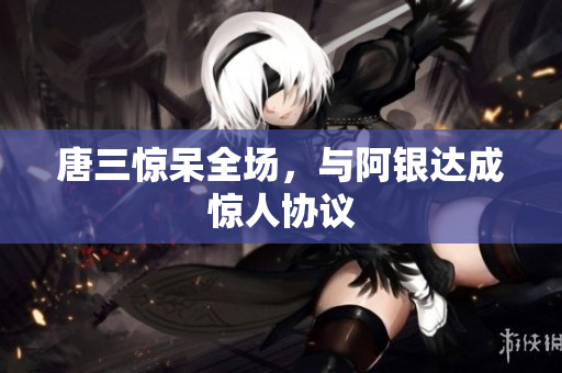 唐三惊呆全场，与阿银达成惊人协议