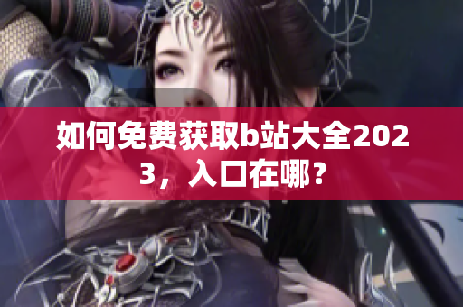 如何免费获取b站大全2023，入口在哪？