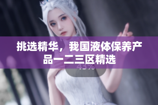 挑选精华，我国液体保养产品一二三区精选