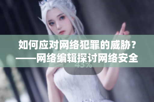 如何应对网络犯罪的威胁？——网络编辑探讨网络安全问题)