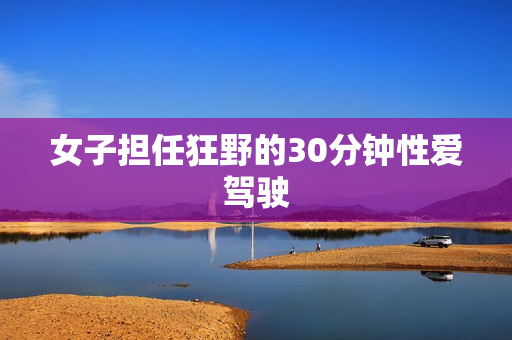 女子担任狂野的30分钟性爱驾驶