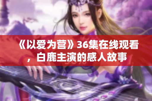 《以爱为营》36集在线观看，白鹿主演的感人故事