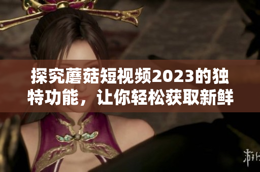 探究蘑菇短视频2023的独特功能，让你轻松获取新鲜资讯