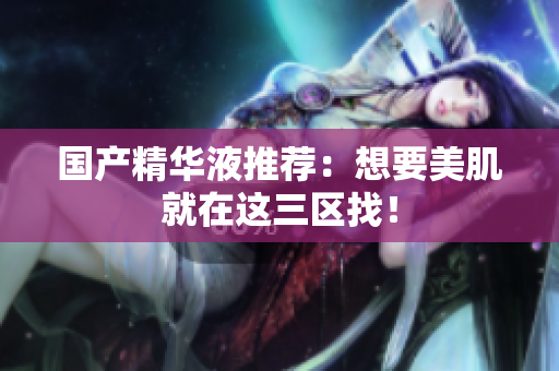 国产精华液推荐：想要美肌就在这三区找！