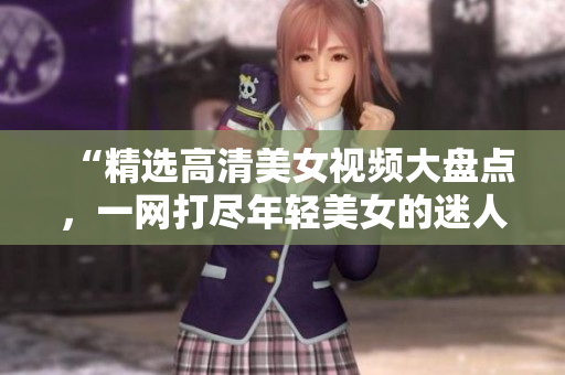 “精选高清美女视频大盘点，一网打尽年轻美女的迷人风采！”