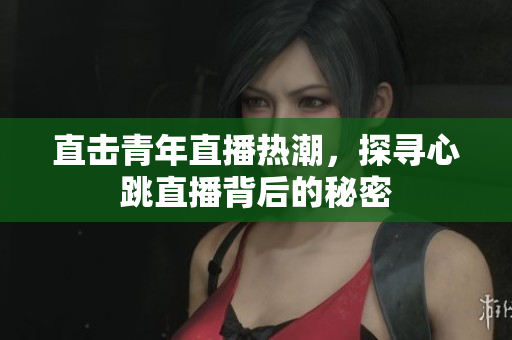 直击青年直播热潮，探寻心跳直播背后的秘密