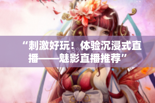 “刺激好玩！体验沉浸式直播——魅影直播推荐”