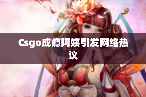 Csgo成瘾阿姨引发网络热议