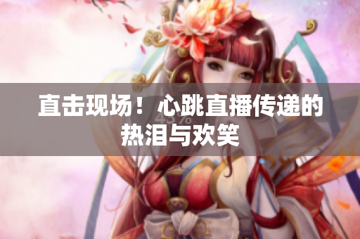 直击现场！心跳直播传递的热泪与欢笑