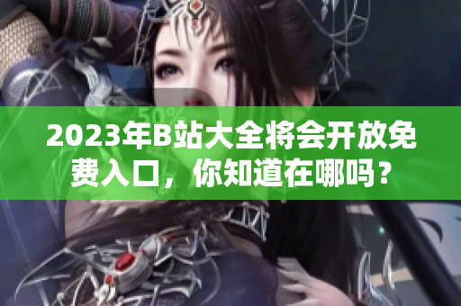 2023年B站大全将会开放免费入口，你知道在哪吗？