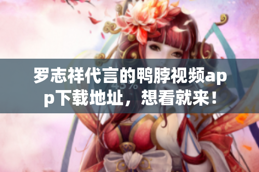 罗志祥代言的鸭脖视频app下载地址，想看就来！