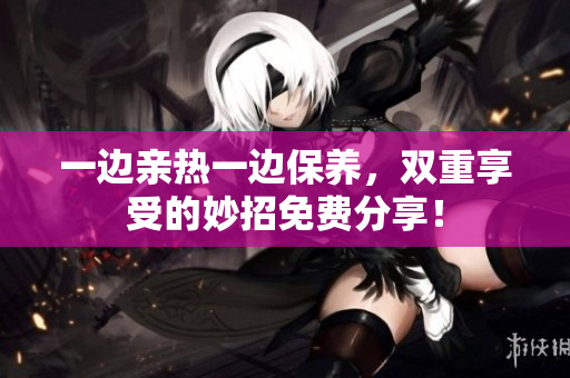 一边亲热一边保养，双重享受的妙招免费分享！