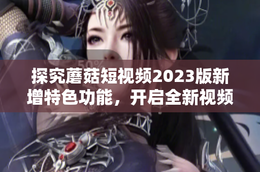 探究蘑菇短视频2023版新增特色功能，开启全新视频体验