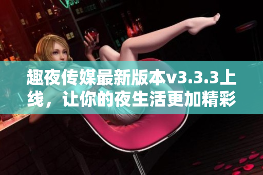 趣夜传媒最新版本v3.3.3上线，让你的夜生活更加精彩