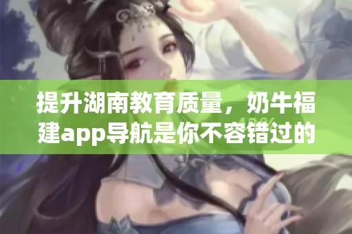 提升湖南教育质量，奶牛福建app导航是你不容错过的利器！
